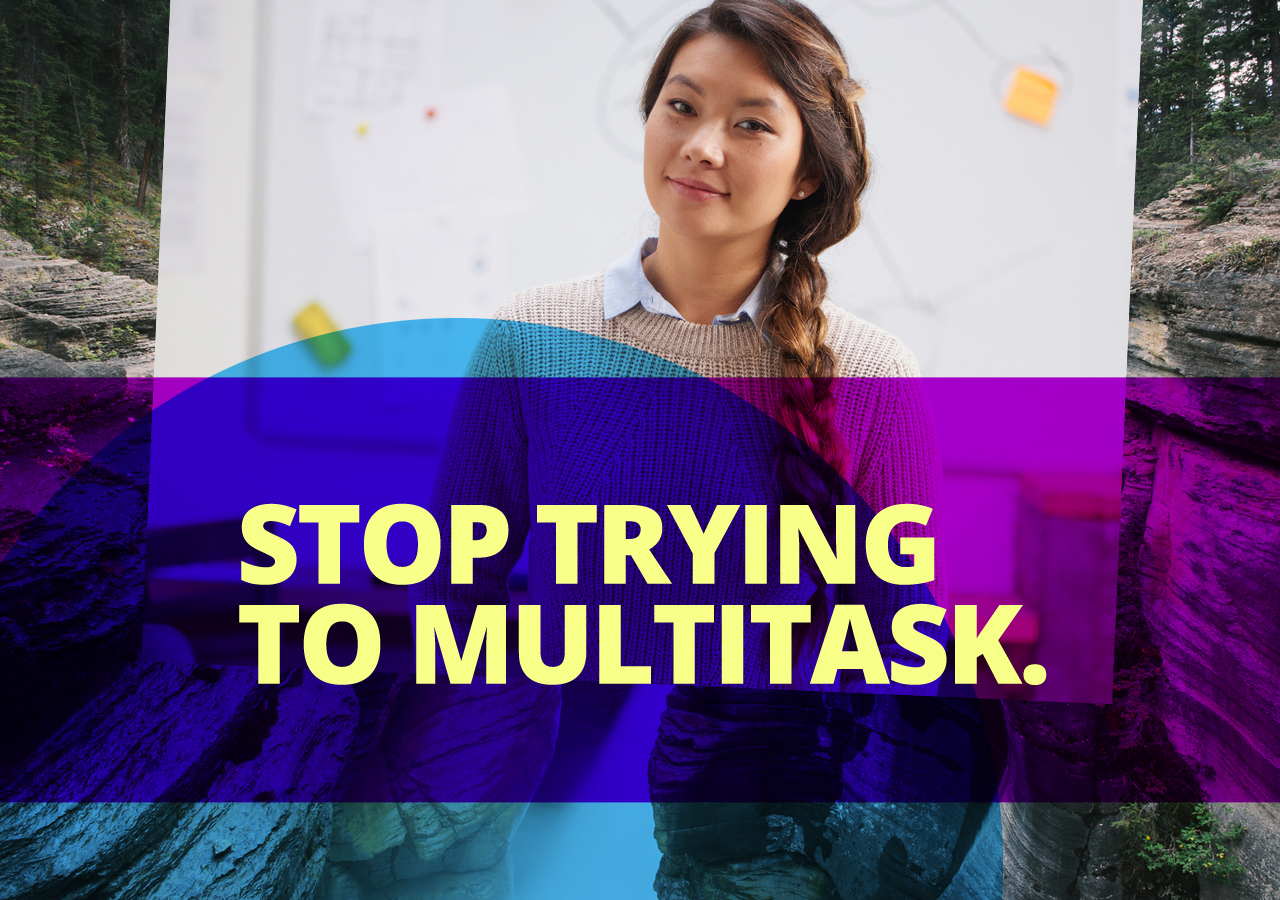Multitasking doesn’t exist, and trying to do it will just slow you down and decrease your performance. Focus wholly on one task at a time.